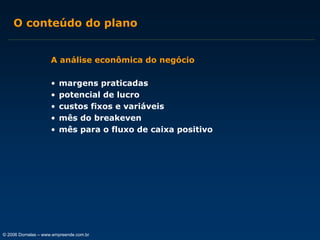 O conteúdo do plano
A análise econômica do negócio
•
•
•
•
•

margens praticadas
potencial de lucro
custos fixos e variáveis
mês do breakeven
mês para o fluxo de caixa positivo

© 2006 Dornelas – www.empreende.com.br

 