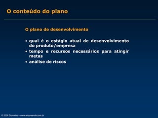 O conteúdo do plano
O plano de desenvolvimento
• qual é o estágio atual de desenvolvimento
do produto/empresa
• tempo e recursos necessários para atingir
metas
• análise de riscos

© 2006 Dornelas – www.empreende.com.br

 