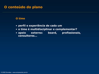 O conteúdo do plano
O time
• perfil e experiência de cada um
• o time é multidisciplinar e complementar?
• apoio
externo:
board,
profissionais,
consultores...

© 2006 Dornelas – www.empreende.com.br

 