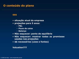 O conteúdo do plano
$$$
• situação atual da empresa
• projeções para 5 anos:
– P&L
– Fluxo de caixa
– Balanço

• Não esquecer: ponto de equilíbrio
• Não esquecer: mostrar todas as premissas
usadas nas projeções
• $$ necessários (usos e fontes)
Valuation???

© 2006 Dornelas – www.empreende.com.br

 