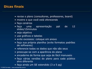 Dicas finais
•
•
•
•
•
•
•
•
•
•
•
•
•

revise o plano (consultores, professores, board)
mostre o que você está oferecendo
faça cenários
faça
uma
apresentação
ppt
de
12
slides/15minutos
seja objetivo
use gráficos e tabelas
evite excessos: coloque em anexo
faça sua própria planilha (evite formatos padrões
de softwares)
referencie todas os dados que não são seus
preocupe-se com a aparência do plano
encaderne de forma que seja de fácil manuseio
faça várias versões do plano para cada público
alvo diferente
faça ainda um SE estendido (3 a 5 pg)

© 2006 Dornelas – www.empreende.com.br

 