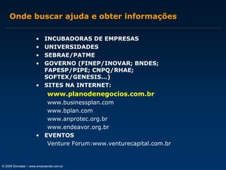 Onde buscar ajuda e obter informações
•
•
•
•

INCUBADORAS DE EMPRESAS
UNIVERSIDADES
SEBRAE/PATME
GOVERNO (FINEP/INOVAR; BNDES;
FAPESP/PIPE; CNPQ/RHAE;
SOFTEX/GENESIS...)
• SITES NA INTERNET:

www.planodenegocios.com.br
www.businessplan.com
www.bplan.com
www.anprotec.org.br
www.endeavor.org.br
• EVENTOS
Venture Forum:www.venturecapital.com.br

© 2006 Dornelas – www.empreende.com.br

 
