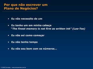 Por que não escrever um
Plano de Negócios?
• Eu não necessito de um
• Eu tenho um em minha cabeça
“The finest memory is not firm as written ink” (Lao-Tse)
• Eu não sei como começar
• Eu não tenho tempo
• Eu não sou bom com os números...

© 2006 Dornelas – www.empreende.com.br

 