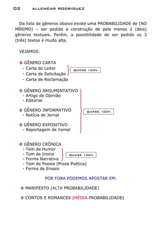 02     allencar rodriguez


  Da lista de gêneros abaixo existe uma PROBABILIDADE de (NO
MÍNIMO) – ser pedido a construção de pelo menos 2 (dois)
gêneros textuais. Porém, a possibilidade de ser pedido os 3
(três) textos é muito alta.

 VEJAMOS:

 ◊ GÊNERO CARTA
  - Carta do Leitor         QUASE 100%
  - Carta de Solicitação
  - Carta de Reclamação

 ◊ GÊNERO ARGUMENTATIVO
  - Artigo de Opinião
  - Editorial

 ◊ GÊNERO INFORMATIVO            QUASE 100%
  - Notícia de Jornal

 ◊ GÊNERO EXPOSITIVO
  - Reportagem de J ornal


 ◊ GÊNERO CRÔNICA
  - Tom de Humor
  - Tom de Ironia       QUASE 100%
  - Forma Narrativa
  - Tom de Poesia (Prosa Poética)
  - Forma de Ensaio

             POR FORA PODEMOS APOSTAR EM:

  ◊ MANIFESTO (ALTA PROBABILIDADE)

  ◊ CONTOS E ROMANCES (MÉDIA PROBABILIDADE)
 
