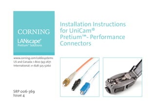 Installation Instructions
                                 for UniCam®
                                 Pretium™- Performance
                                 Connectors

www.corning.com/cablesystems
US and Canada: 1-800-743-2671
International: +1-828-325-5060




SRP 006-369
Issue 4
 