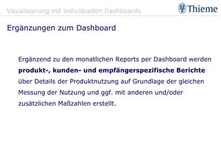 Visualisierung mit individuellen Dashboards

Ergänzungen zum Dashboard



   Ergänzend zu den monatlichen Reports per Dashboard werden
   produkt-, kunden- und empfängerspezifische Berichte
   über Details der Produktnutzung auf Grundlage der gleichen
   Messung der Nutzung und ggf. mit anderen und/oder
   zusätzlichen Maßzahlen erstellt.
 