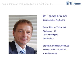 Visualisierung mit individuellen Dashboards




                                  Dr. Thomas Krimmer
                                  Bereichsleiter Marketing



                                  Georg Thieme Verlag KG

                                  Rüdigerstr. 14

                                  70469 Stuttgart

                                  Deutschland



                                  thomas.krimmer@thieme.de

                                  Telefon: +49 711 8931-511

                                  www.thieme.de
 
