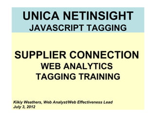UNICA NETINSIGHT
        JAVASCRIPT TAGGING


SUPPLIER CONNECTION
            WEB ANALYTICS
           TAGGING TRAINING

Kikiy Weathers, Web Analyst/Web Effectiveness Lead
July 3, 2012
 