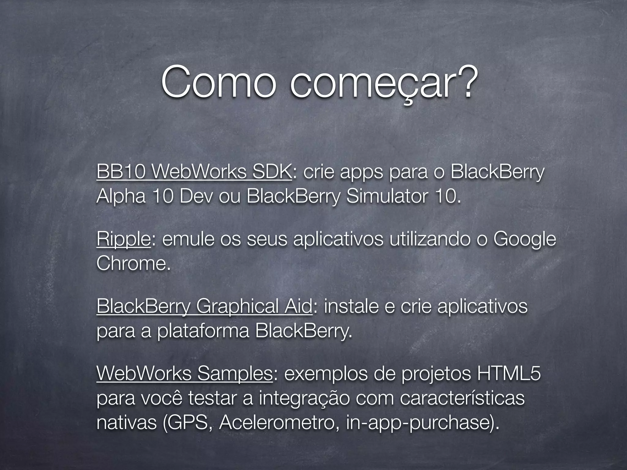 Como começar?
BB10 WebWorks SDK: crie apps para o BlackBerry
Alpha 10 Dev ou BlackBerry Simulator 10.

Ripple: emule os seus aplicativos utilizando o Google
Chrome.

BlackBerry Graphical Aid: instale e crie aplicativos
para a plataforma BlackBerry.

WebWorks Samples: exemplos de projetos HTML5
para você testar a integração com características
nativas (GPS, Acelerometro, in-app-purchase).
 