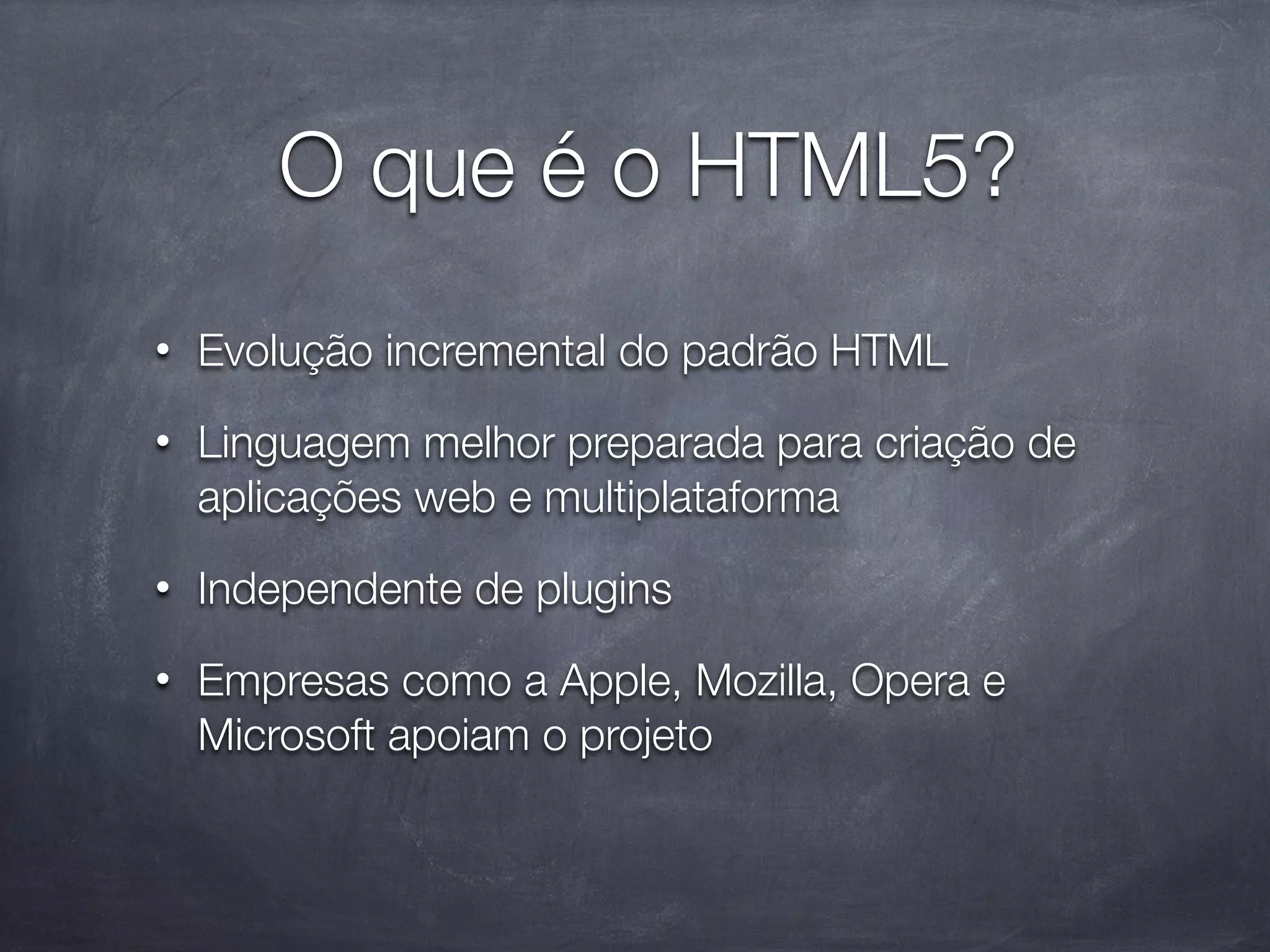 O que é o HTML5?
•   Evolução incremental do padrão HTML
•   Linguagem melhor preparada para criação de
    aplicações web e multiplataforma
•   Independente de plugins
•   Empresas como a Apple, Mozilla, Opera e
    Microsoft apoiam o projeto
 