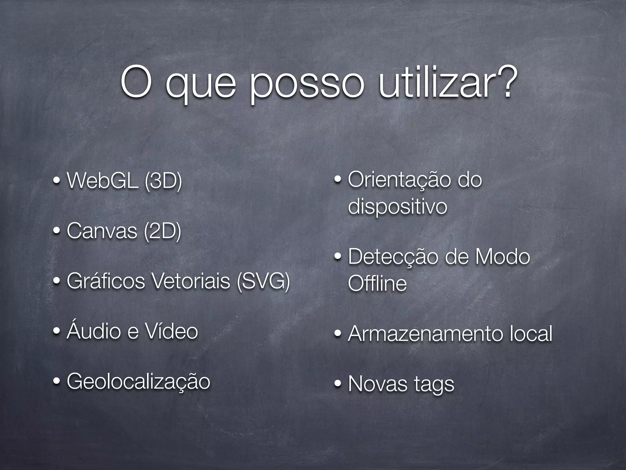 O que posso utilizar?

•   WebGL (3D)                •   Orientação do
                                  dispositivo
•   Canvas (2D)
                              •   Detecção de Modo
•   Gráﬁcos Vetoriais (SVG)       Ofﬂine

•   Áudio e Vídeo             •   Armazenamento local

•   Geolocalização            •   Novas tags
 