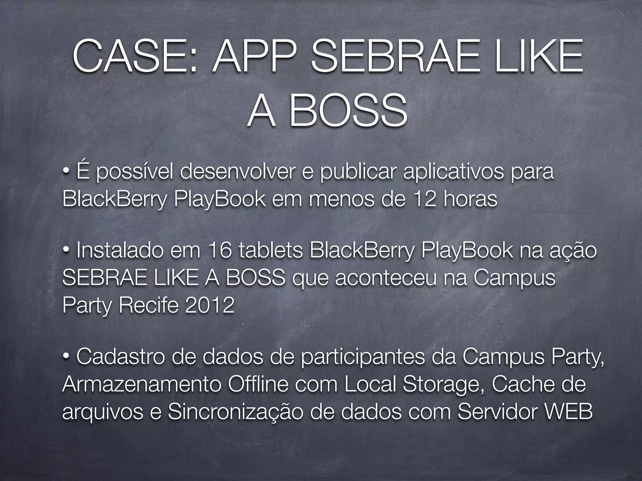 CASE: APP SEBRAE LIKE
           A BOSS
•É possível desenvolver e publicar aplicativos para
BlackBerry PlayBook em menos de 12 horas

•Instalado em 16 tablets BlackBerry PlayBook na ação
SEBRAE LIKE A BOSS que aconteceu na Campus
Party Recife 2012

•Cadastro de dados de participantes da Campus Party,
Armazenamento Ofﬂine com Local Storage, Cache de
arquivos e Sincronização de dados com Servidor WEB
 