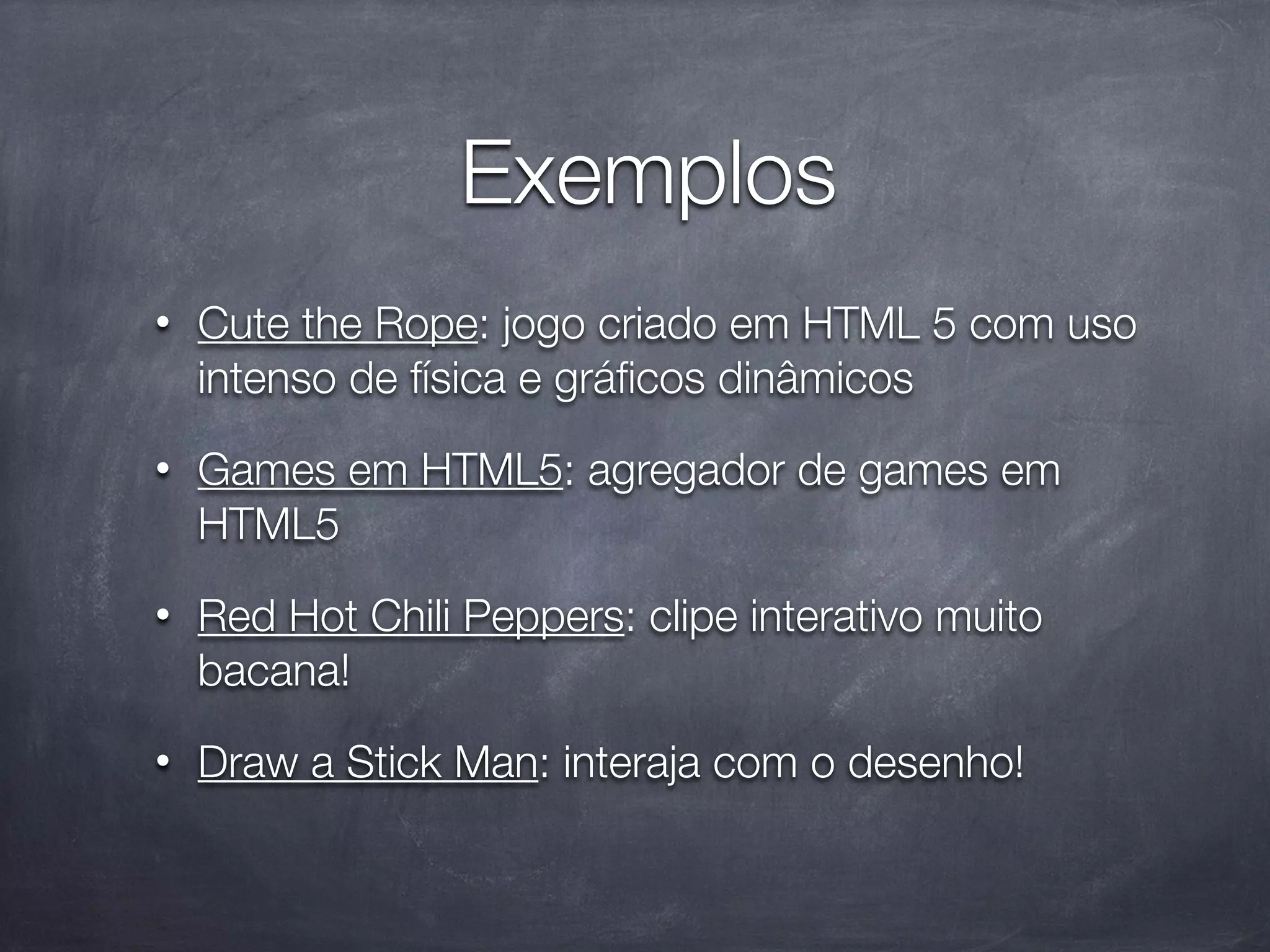 Exemplos
•   Cute the Rope: jogo criado em HTML 5 com uso
    intenso de física e gráﬁcos dinâmicos
•   Games em HTML5: agregador de games em
    HTML5
•   Red Hot Chili Peppers: clipe interativo muito
    bacana!
•   Draw a Stick Man: interaja com o desenho!
 