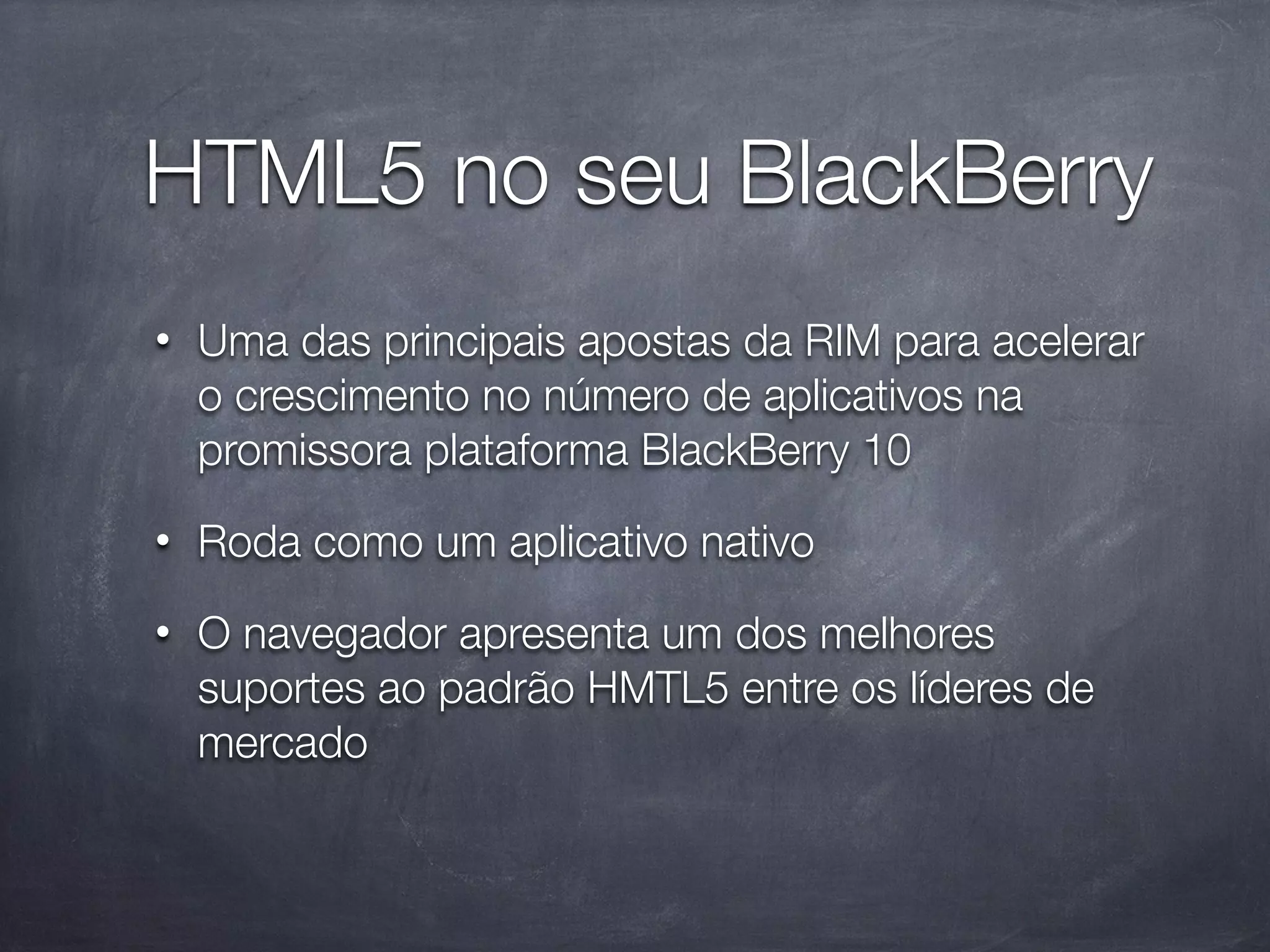 HTML5 no seu BlackBerry
•   Uma das principais apostas da RIM para acelerar
    o crescimento no número de aplicativos na
    promissora plataforma BlackBerry 10
•   Roda como um aplicativo nativo
•   O navegador apresenta um dos melhores
    suportes ao padrão HMTL5 entre os líderes de
    mercado
 