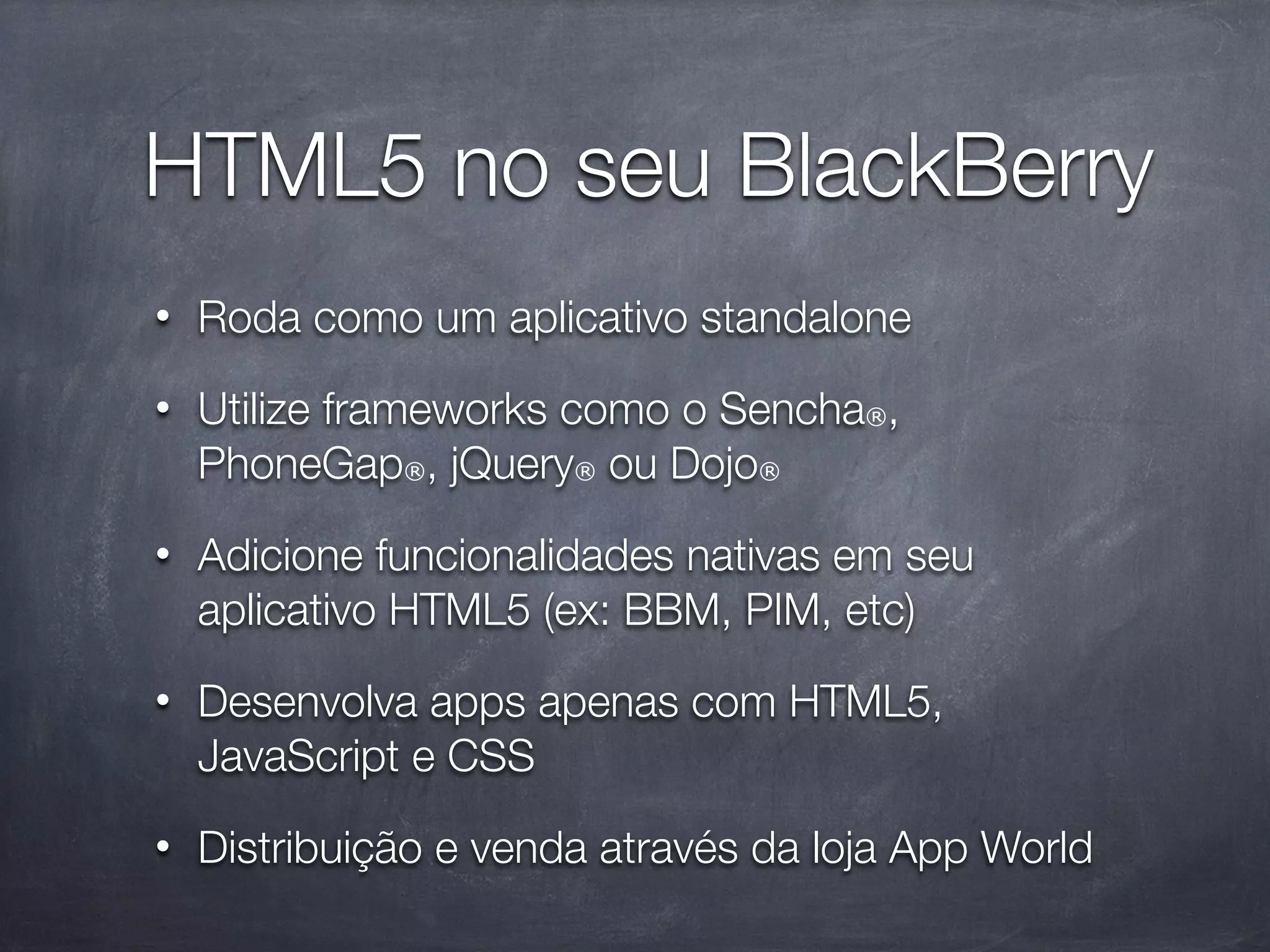 HTML5 no seu BlackBerry
•   Roda como um aplicativo standalone
•   Utilize frameworks como o Sencha®,
    PhoneGap®, jQuery® ou Dojo®
•   Adicione funcionalidades nativas em seu
    aplicativo HTML5 (ex: BBM, PIM, etc)
•   Desenvolva apps apenas com HTML5,
    JavaScript e CSS
•   Distribuição e venda através da loja App World
 