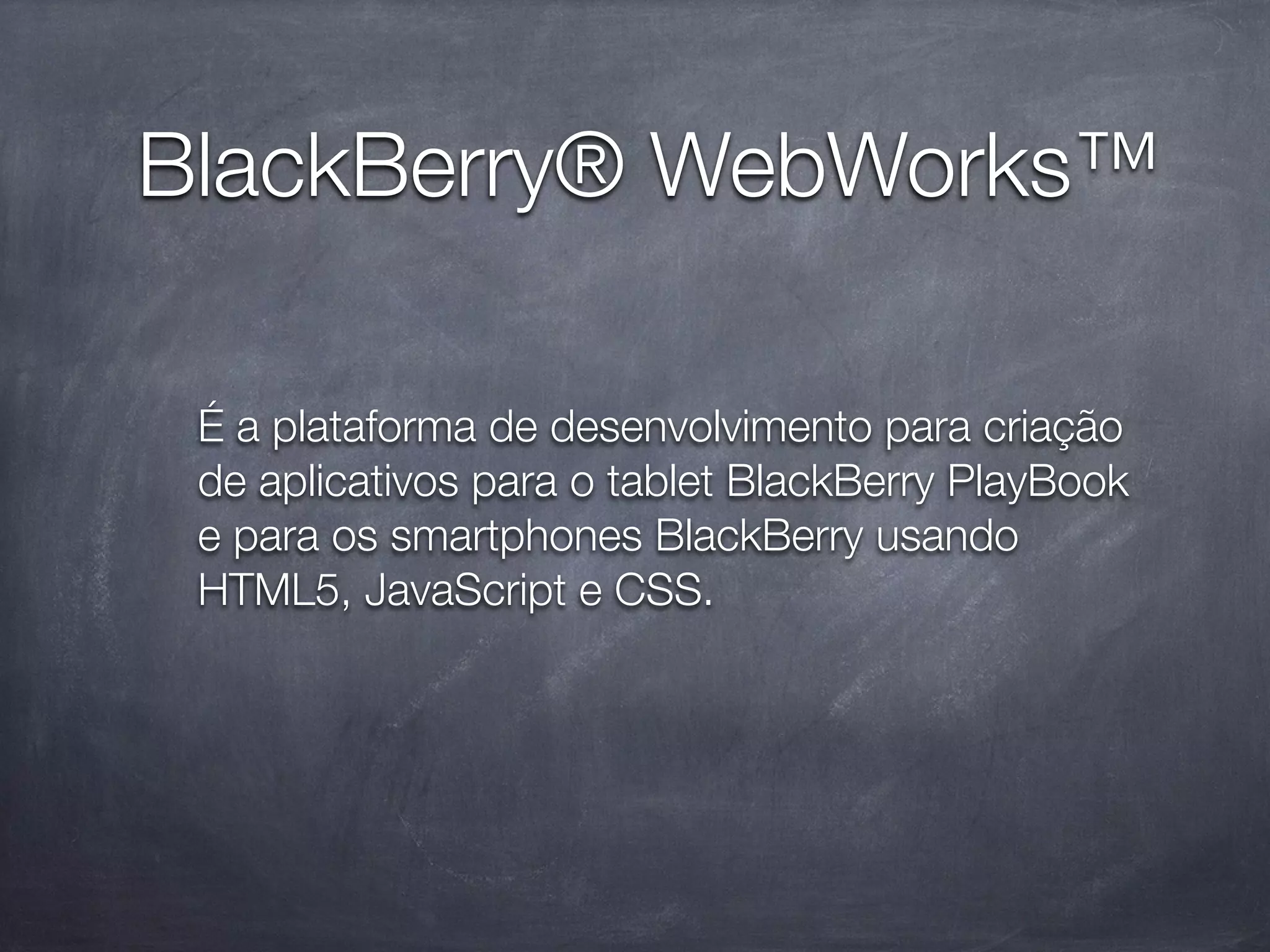 BlackBerry® WebWorks™

 É a plataforma de desenvolvimento para criação
 de aplicativos para o tablet BlackBerry PlayBook
 e para os smartphones BlackBerry usando
 HTML5, JavaScript e CSS.
 