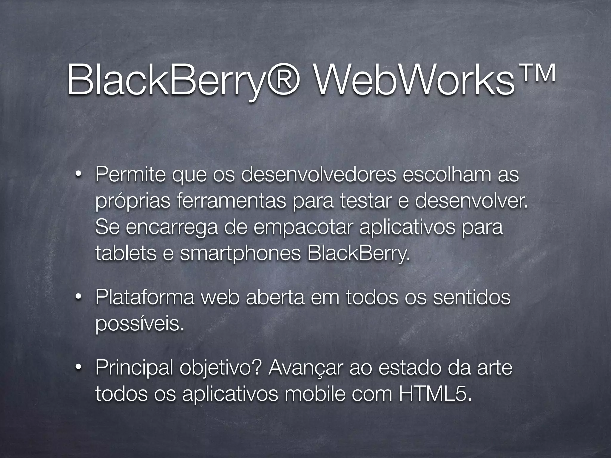 BlackBerry® WebWorks™
•   Permite que os desenvolvedores escolham as
    próprias ferramentas para testar e desenvolver.
    Se encarrega de empacotar aplicativos para
    tablets e smartphones BlackBerry.
•   Plataforma web aberta em todos os sentidos
    possíveis.
•   Principal objetivo? Avançar ao estado da arte
    todos os aplicativos mobile com HTML5.
 