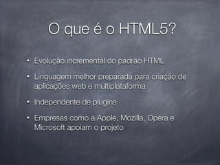 O que é o HTML5?
•   Evolução incremental do padrão HTML
•   Linguagem melhor preparada para criação de
    aplicações web e multiplataforma
•   Independente de plugins
•   Empresas como a Apple, Mozilla, Opera e
    Microsoft apoiam o projeto
 