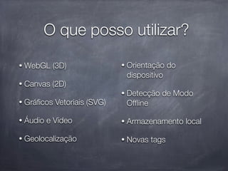 O que posso utilizar?

•   WebGL (3D)                •   Orientação do
                                  dispositivo
•   Canvas (2D)
                              •   Detecção de Modo
•   Gráﬁcos Vetoriais (SVG)       Ofﬂine

•   Áudio e Vídeo             •   Armazenamento local

•   Geolocalização            •   Novas tags
 
