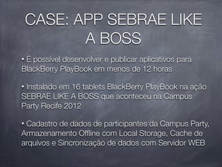 CASE: APP SEBRAE LIKE
           A BOSS
•É possível desenvolver e publicar aplicativos para
BlackBerry PlayBook em menos de 12 horas

•Instalado em 16 tablets BlackBerry PlayBook na ação
SEBRAE LIKE A BOSS que aconteceu na Campus
Party Recife 2012

•Cadastro de dados de participantes da Campus Party,
Armazenamento Ofﬂine com Local Storage, Cache de
arquivos e Sincronização de dados com Servidor WEB
 