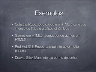 Exemplos
•   Cute the Rope: jogo criado em HTML 5 com uso
    intenso de física e gráﬁcos dinâmicos
•   Games em HTML5: agregador de games em
    HTML5
•   Red Hot Chili Peppers: clipe interativo muito
    bacana!
•   Draw a Stick Man: interaja com o desenho!
 