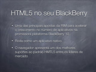 HTML5 no seu BlackBerry
•   Uma das principais apostas da RIM para acelerar
    o crescimento no número de aplicativos na
    promissora plataforma BlackBerry 10
•   Roda como um aplicativo nativo
•   O navegador apresenta um dos melhores
    suportes ao padrão HMTL5 entre os líderes de
    mercado
 