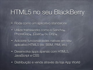 HTML5 no seu BlackBerry
•   Roda como um aplicativo standalone
•   Utilize frameworks como o Sencha®,
    PhoneGap®, jQuery® ou Dojo®
•   Adicione funcionalidades nativas em seu
    aplicativo HTML5 (ex: BBM, PIM, etc)
•   Desenvolva apps apenas com HTML5,
    JavaScript e CSS
•   Distribuição e venda através da loja App World
 