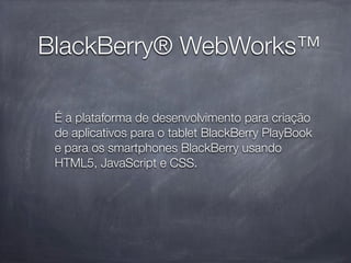 BlackBerry® WebWorks™

 É a plataforma de desenvolvimento para criação
 de aplicativos para o tablet BlackBerry PlayBook
 e para os smartphones BlackBerry usando
 HTML5, JavaScript e CSS.
 