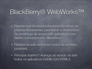 BlackBerry® WebWorks™
•   Permite que os desenvolvedores escolham as
    próprias ferramentas para testar e desenvolver.
    Se encarrega de empacotar aplicativos para
    tablets e smartphones BlackBerry.
•   Plataforma web aberta em todos os sentidos
    possíveis.
•   Principal objetivo? Avançar ao estado da arte
    todos os aplicativos mobile com HTML5.
 