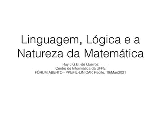 Linguagem, Lógica e a
Natureza da Matemática
Ruy J.G.B. de Queiroz


Centro de Informática da UFPE


FÓRUM ABERTO - PPGFIL-UNICAP, Recife, 19/Mar/2021
 