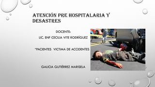 ATENCIÓN PRE HOSPITALARIA Y
DESASTRES
DOCENTE:
LIC. ENF CECILIA VITE RODRÍGUEZ
“PACIENTES VICTIMA DE ACCIDENTES “
GALICIA GUTIÉRREZ MARISELA
 