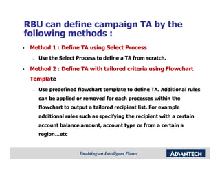 RBU can define campaign TA by the
following methods :
 Method 1 : Define TA using Select Process
 –   Use the Select Process to define a TA from scratch.

 Method 2 : Define TA with tailored criteria using Flowchart
 Template
 Template
 –   Use predefined flowchart template to define TA. Additional rules
     can be applied or removed for each processes within the
     flowchart to output a tailored recipient list. For example
     additional rules such as specifying the recipient with a certain
     account balance amount, account type or from a certain a
     region…etc
 