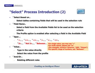 Method 1        Method 2



     “Select” Process Introduction (2)
           「Select Based on」
                         on」
            –     Select tables containing fields that will be used in the selection rule
           「Field Name」
                  Name」
            –     Select a field from the Available Fields list to be used as the selection
                  criteria
            –     The Profile option is enabled after selecting a field in the Available Field
           「Oper.」
            Oper.」
            –     「=」, 「>=」, 「<=」, 「>」, 「<」, 「<>」
                        >=」   <=」             <>」
            –     「In」, 「Not In」, 「Between」 •For single value, you may use “=“
                   In」       In」   Between」
           「Value」
                                                    •For multi values, please use “in”
            Value」                                   (For example, country=‘America’, ‘USA’, ‘Taiwan’)
                                                    •For specific range of numbers, use “Between”
            –     Type in the value directly
            –     Select the value from the profile
           「And/Or」
            And/Or」
            –     Relating different rules
 