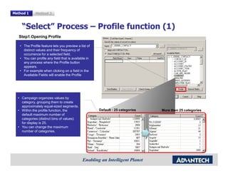 Method 1     Method 2



    “Select” Process – Profile function (1)
   Step1.Opening Profile

   • The Profile feature lets you preview a list of
     distinct values and their frequency of
     occurrence for a selected field.
   • You can profile any field that is available in
     any process where the Profile button
     appears.
   • For example when clicking on a field in the
     Available Fields will enable the Profile




  • Campaign organizes values by
    category, grouping them to create
    approximately equal-sized segments.
  • Within the profile function, the                  Default : 25 categories   More then 25 categories
    default maximum number of
    categories (distinct bins of values)
    for display is 25.
  • You can change the maximum
    number of categories.
 