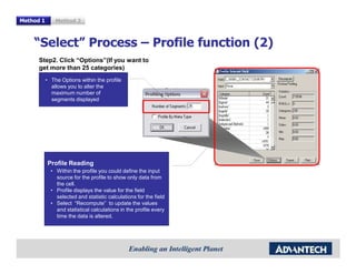Method 1       Method 2



    “Select” Process – Profile function (2)
      Step2. Click “Options”(If you want to
      get more than 25 categories)
           • The Options within the profile
             allows you to alter the
             maximum number of
             segments displayed




           Profile Reading
             • Within the profile you could define the input
               source for the profile to show only data from
               the cell.
             • Profile displays the value for the field
               selected and statistic calculations for the field
             • Select “Recompute” to update the values
               and statistical calculations in the profile every
               time the data is altered.
 