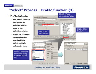 Method 1     Method 2


    “Select” Process – Profile function (3)
                                                Step2. - Place
      Profile Application                       cursor above Value
       –   The values from the
           profile can be
           selected and be
           used in the                                               Step3. - Click
           selection criteria    Step1.- Set                         “Profile”
                                 the Operator
       –   Using the Ctrl+Left
           mouse click, the
           user is able to
           select multiple
           values at a time.


            Step 4.- Selecting
            two values using
            Ctrl+ Left mouse
            key
 