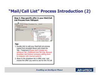 “Mail/Call List” Process Introduction (2)
  Step 3. Map specific offer in your Mail/Call
  List Process from TAExport
      1


                          2




   Tips:
   1. Double click to edit your Mail/Call List process
      copied from template library and chose the
      Tab – Treatment.(Please don’t change any
      setting at Tab –Fulfillment and Tab-Log. Because
      developer had finished necessary setting there
      to integrate with channel system)
   2. Move to the dropdown list in Offer area and
      choose the Offer you want to use for this TA Cell
 