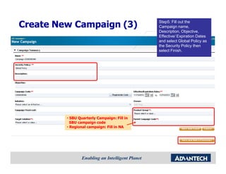 Step5: Fill out the
Create New Campaign (3)                      Campaign name,
                                             Description, Objective,
                                             Effective/ Expiration Dates
                                             and select Global Policy as
                                             the Security Policy then
                                             select Finish.




         • SBU Quarterly Campaign: Fill in
           SBU campaign code
         • Regional campaign: Fill in NA
 
