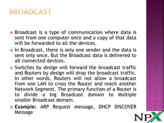  Broadcast is a type of communication where data is
sent from one computer once and a copy of that data
will be forwarded to all the devices.
 In Broadcast, there is only one sender and the data is
sent only once. But the Broadcast data is delivered to
all connected devices.
 Switches by design will forward the broadcast traffic
and Routers by design will drop the broadcast traffic.
In other words, Routers will not allow a broadcast
from one LAN to cross the Router and reach another
Network Segment. The primary function of a Router is
to divide a big Broadcast domain to Multiple
smaller Broadcast domain.
 Example: ARP Request message, DHCP DISCOVER
Message
 