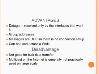 ADVANTAGES ,[object Object],Datagarm received only by the interfaces that want it ,[object Object],Group addresses,[object Object],Messages are UDP so there is no connection setup ,[object Object],Can be used across a WAN,[object Object],Disadvantage ,[object Object],Not good for bulk data transfer ,[object Object],Multicast on the Internet is generally not practically used on large scale ,[object Object]