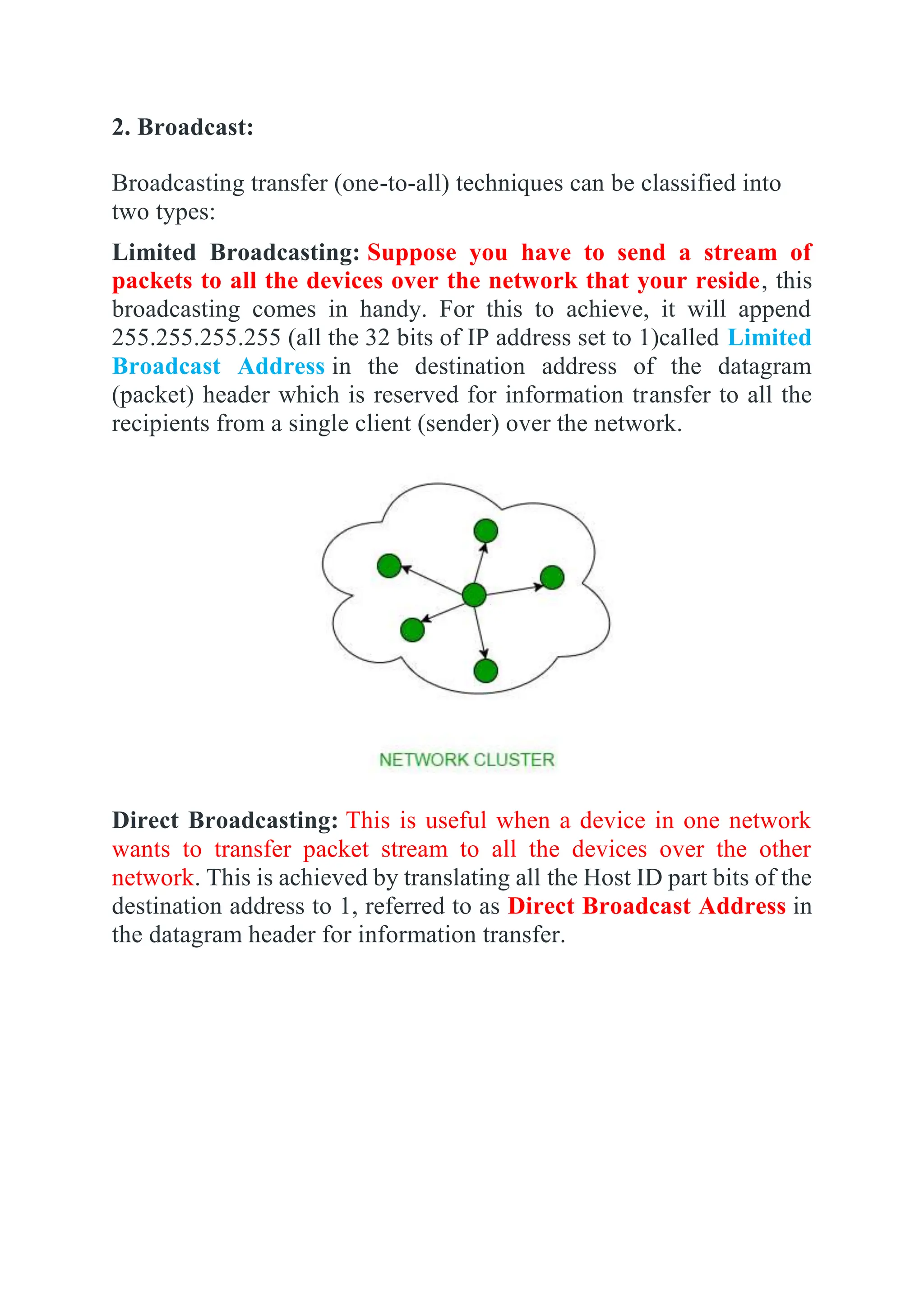 2. Broadcast:
Broadcasting transfer (one-to-all) techniques can be classified into
two types:
Limited Broadcasting: Suppose you have to send a stream of
packets to all the devices over the network that your reside, this
broadcasting comes in handy. For this to achieve, it will append
255.255.255.255 (all the 32 bits of IP address set to 1)called Limited
Broadcast Address in the destination address of the datagram
(packet) header which is reserved for information transfer to all the
recipients from a single client (sender) over the network.
Direct Broadcasting: This is useful when a device in one network
wants to transfer packet stream to all the devices over the other
network. This is achieved by translating all the Host ID part bits of the
destination address to 1, referred to as Direct Broadcast Address in
the datagram header for information transfer.
 