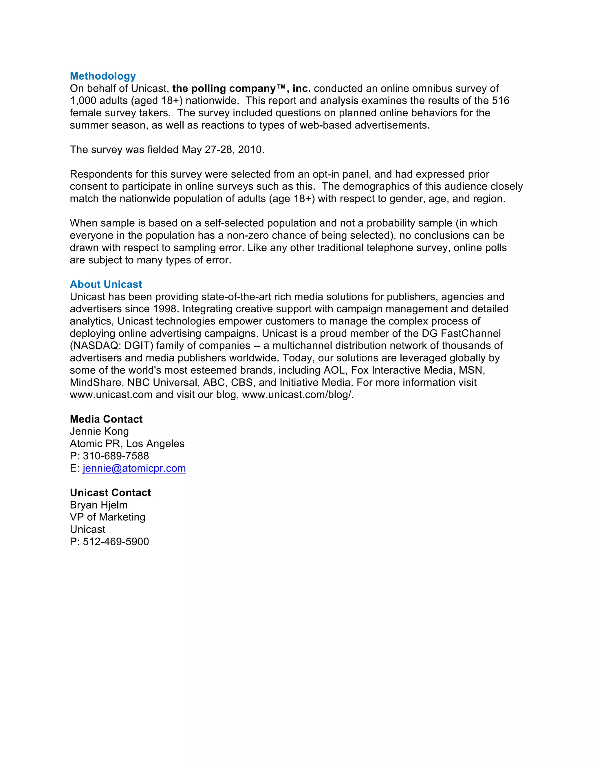 Methodology
On behalf of Unicast, the polling company™, inc. conducted an online omnibus survey of
1,000 adults (aged 18+) nationwide. This report and analysis examines the results of the 516
female survey takers. The survey included questions on planned online behaviors for the
summer season, as well as reactions to types of web-based advertisements.

The survey was fielded May 27-28, 2010.

Respondents for this survey were selected from an opt-in panel, and had expressed prior
consent to participate in online surveys such as this. The demographics of this audience closely
match the nationwide population of adults (age 18+) with respect to gender, age, and region.

When sample is based on a self-selected population and not a probability sample (in which
everyone in the population has a non-zero chance of being selected), no conclusions can be
drawn with respect to sampling error. Like any other traditional telephone survey, online polls
are subject to many types of error.

About Unicast
Unicast has been providing state-of-the-art rich media solutions for publishers, agencies and
advertisers since 1998. Integrating creative support with campaign management and detailed
analytics, Unicast technologies empower customers to manage the complex process of
deploying online advertising campaigns. Unicast is a proud member of the DG FastChannel
(NASDAQ: DGIT) family of companies -- a multichannel distribution network of thousands of
advertisers and media publishers worldwide. Today, our solutions are leveraged globally by
some of the world's most esteemed brands, including AOL, Fox Interactive Media, MSN,
MindShare, NBC Universal, ABC, CBS, and Initiative Media. For more information visit
www.unicast.com and visit our blog, www.unicast.com/blog/.	
  

Media Contact
Jennie Kong
Atomic PR, Los Angeles
P: 310-689-7588
E: jennie@atomicpr.com

Unicast Contact
Bryan Hjelm
VP of Marketing
Unicast
P: 512-469-5900	
  
 