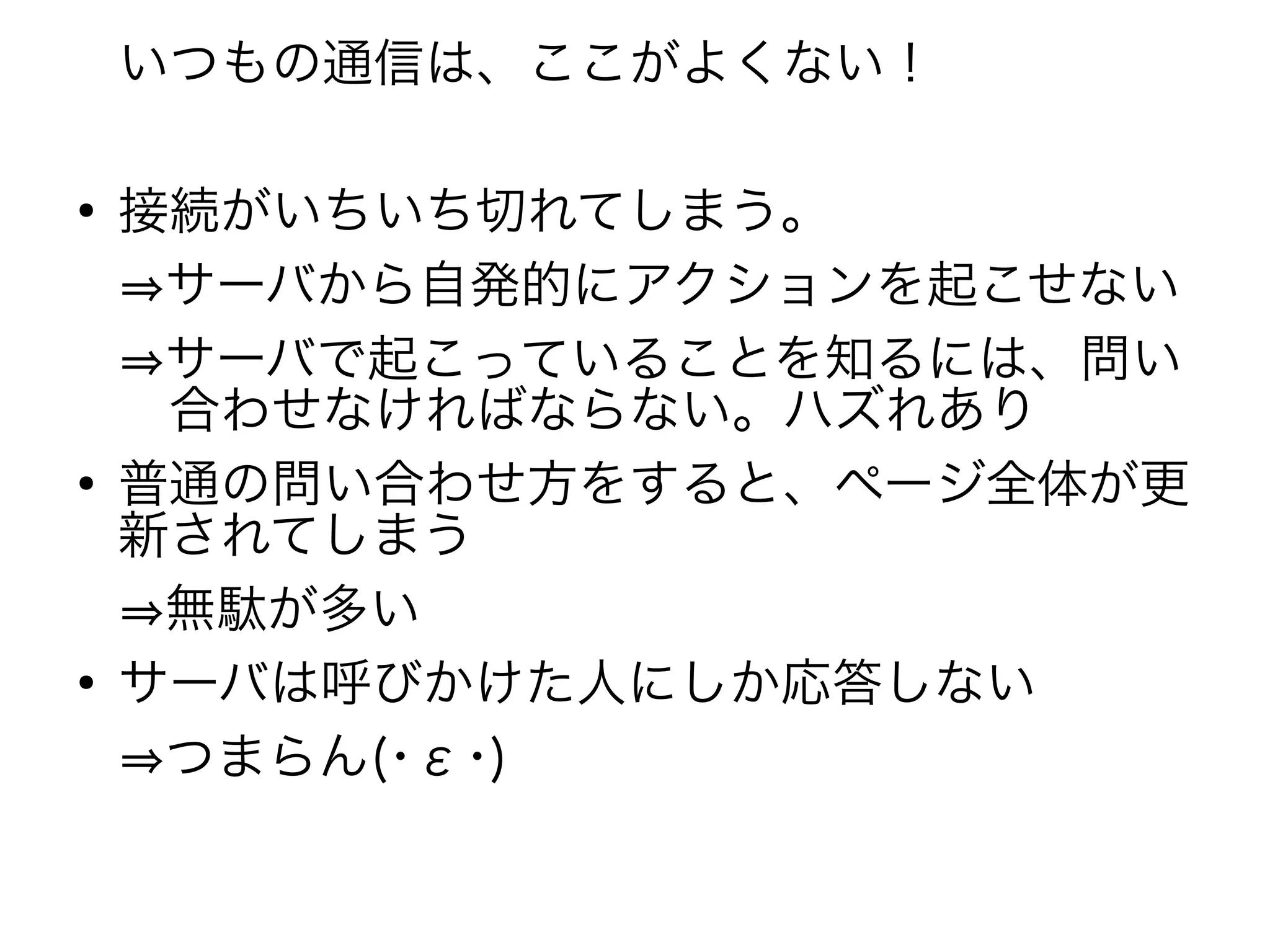 いつもの通信は、ここがよくない！

●
    接続がいちいち切れてしまう。
    ⇒サーバから自発的にアクションを起こせない
    ⇒サーバで起こっていることを知るには、問い
    　合わせなければならない。ハズれあり
●
    普通の問い合わせ方をすると、ページ全体が更
    新されてしまう
    ⇒無駄が多い
●
    サーバは呼びかけた人にしか応答しない
    ⇒つまらん(･ε･)
 
