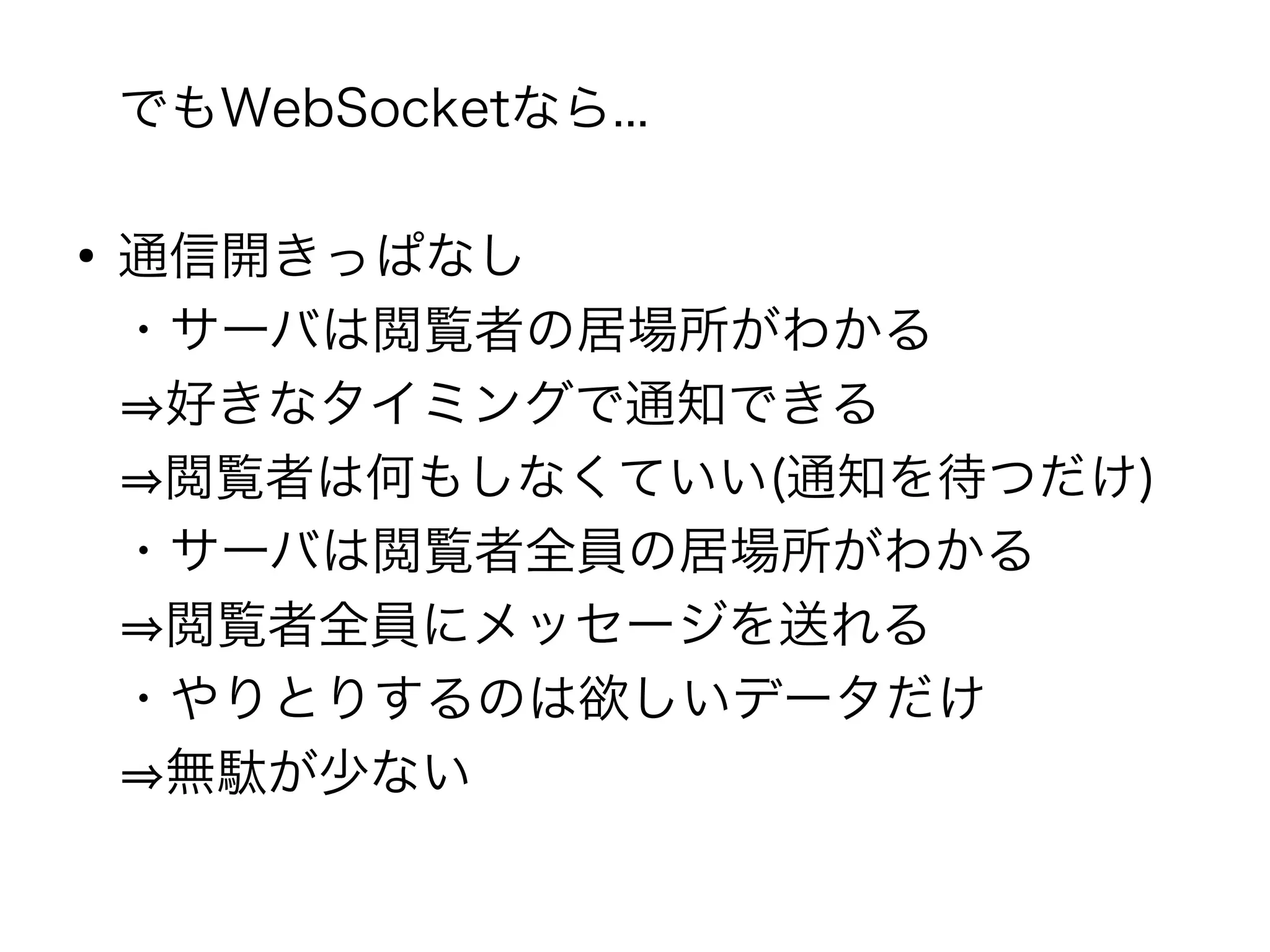 でもWebSocketなら...

●
    通信開きっぱなし
    ・サーバは閲覧者の居場所がわかる
    ⇒好きなタイミングで通知できる
    ⇒閲覧者は何もしなくていい(通知を待つだけ)
    ・サーバは閲覧者全員の居場所がわかる
    ⇒閲覧者全員にメッセージを送れる
    ・やりとりするのは欲しいデータだけ
    ⇒無駄が少ない
 