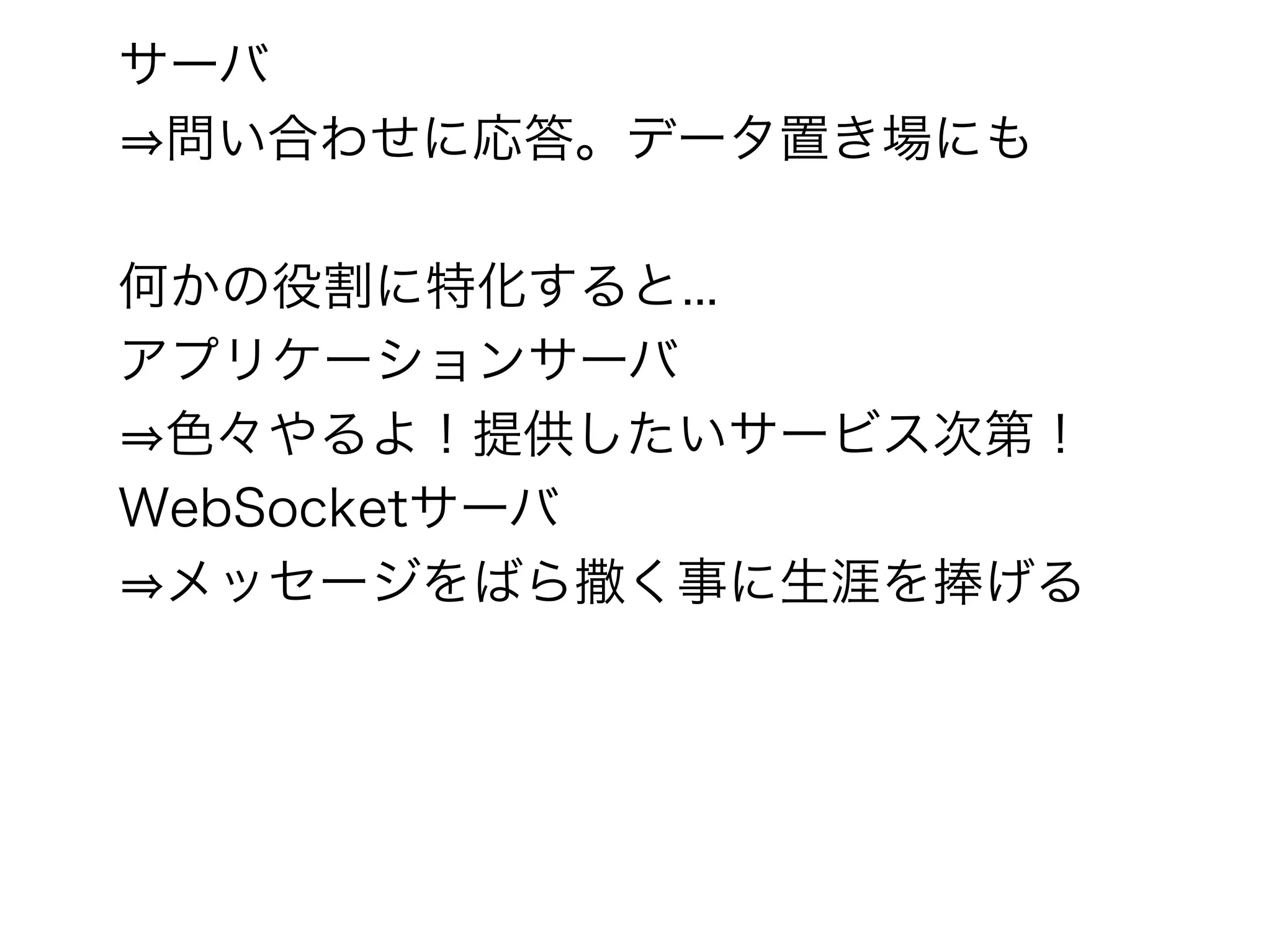 サーバ
⇒問い合わせに応答。データ置き場にも

何かの役割に特化すると...
アプリケーションサーバ
⇒色々やるよ！提供したいサービス次第！
WebSocketサーバ
⇒メッセージをばら撒く事に生涯を捧げる
 