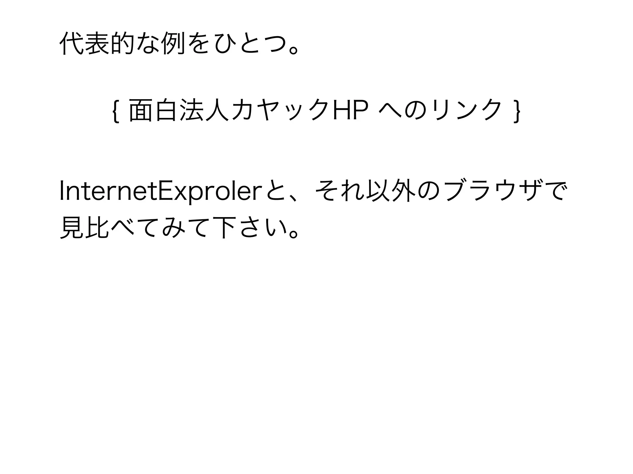 代表的な例をひとつ。

  { 面白法人カヤックHP へのリンク }


InternetExprolerと、それ以外のブラウザで
見比べてみて下さい。
 