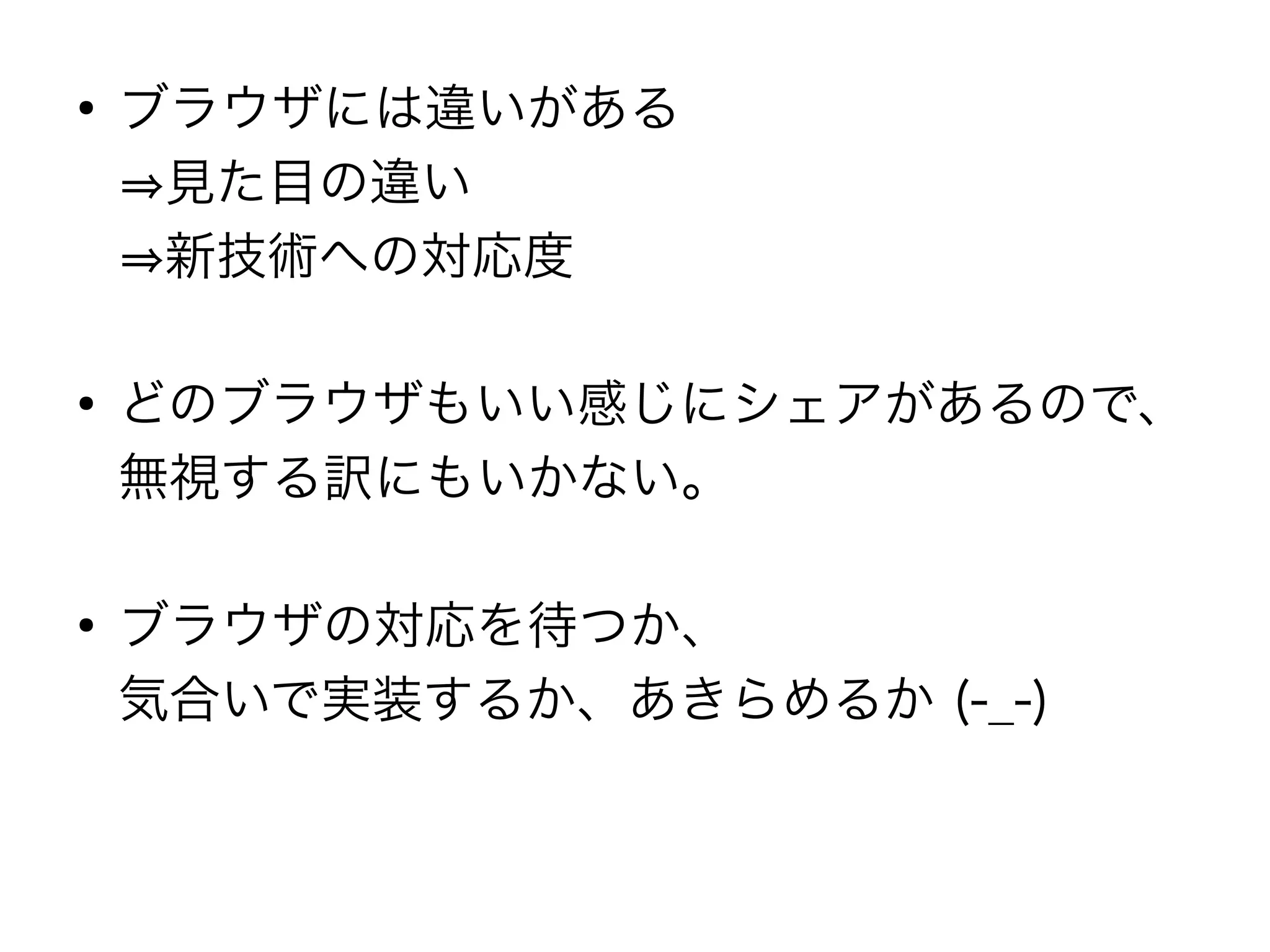 ●
    ブラウザには違いがある
    ⇒見た目の違い
    ⇒新技術への対応度

●
    どのブラウザもいい感じにシェアがあるので、
    無視する訳にもいかない。

●
    ブラウザの対応を待つか、
    気合いで実装するか、あきらめるか (-_-)
 