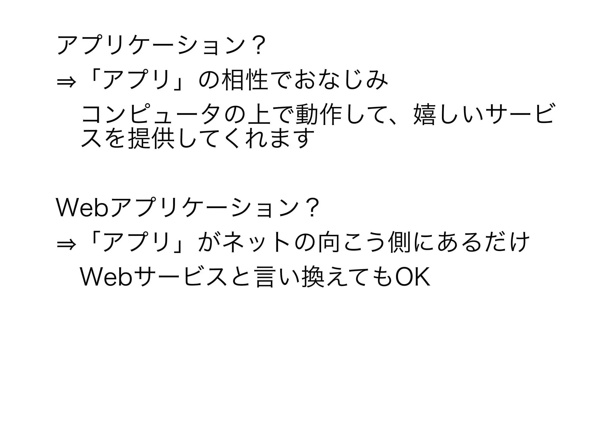 アプリケーション？
⇒「アプリ」の相性でおなじみ
　コンピュータの上で動作して、嬉しいサービ
　スを提供してくれます

Webアプリケーション？
⇒「アプリ」がネットの向こう側にあるだけ
　Webサービスと言い換えてもOK
 