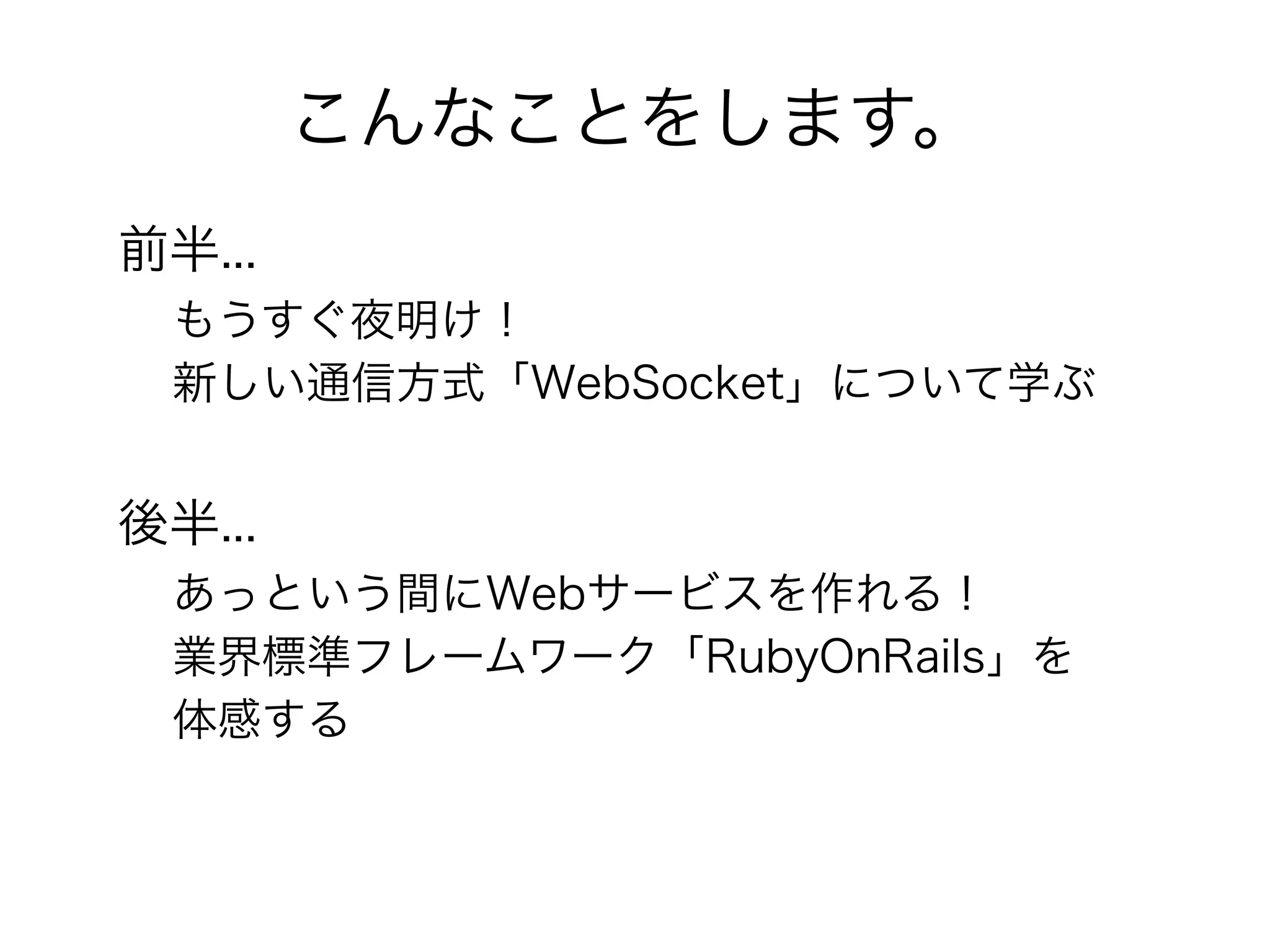 こんなことをします。
前半...
 もうすぐ夜明け！
 新しい通信方式「WebSocket」について学ぶ


後半...
 あっという間にWebサービスを作れる！
 業界標準フレームワーク「RubyOnRails」を
 体感する
 