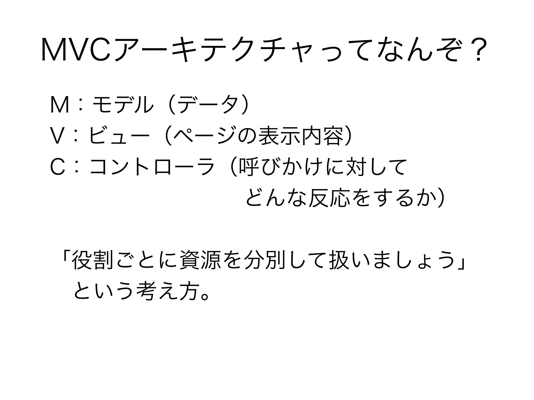 MVCアーキテクチャってなんぞ？
M：モデル（データ）
V：ビュー（ページの表示内容）
C：コントローラ（呼びかけに対して
　　　　　　　　　どんな反応をするか）

「役割ごとに資源を分別して扱いましょう」
　という考え方。
 